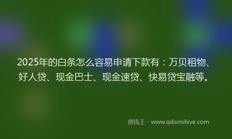 2025年的白条怎么容易申请下款有：万贝租物、好人贷、现金巴士、现金速贷、快易贷宝融等。