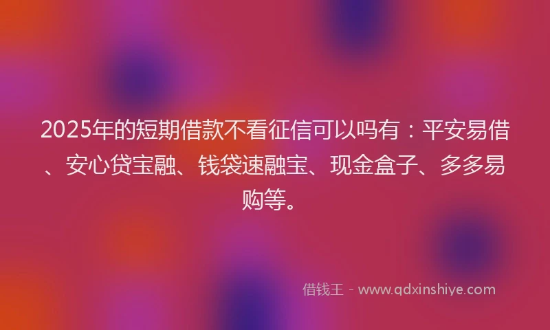 2025年的短期借款不看征信可以吗有：平安易借、安心贷宝融、钱袋速融宝、现金盒子、多多易购等。