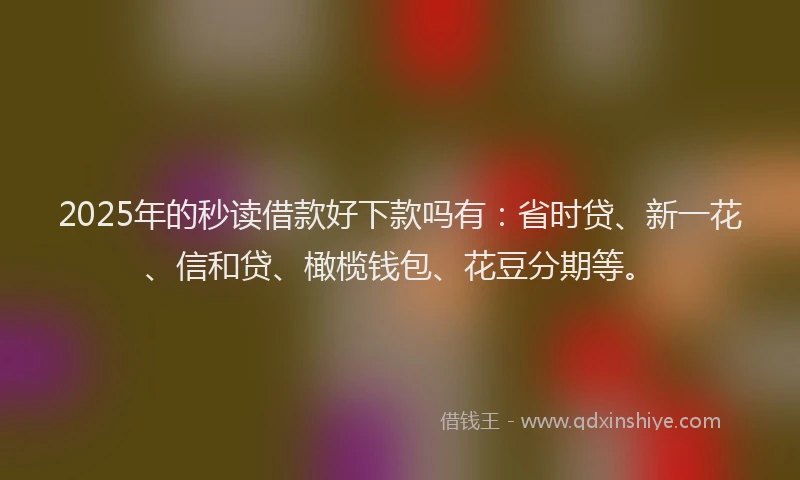 2025年的秒读借款好下款吗有：省时贷、新一花、信和贷、橄榄钱包、花豆分期等。