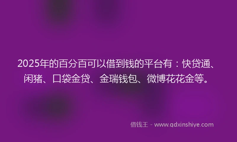 2025年的百分百可以借到钱的平台有：快贷通、闲猪、口袋金贷、金瑞钱包、微博花花金等。