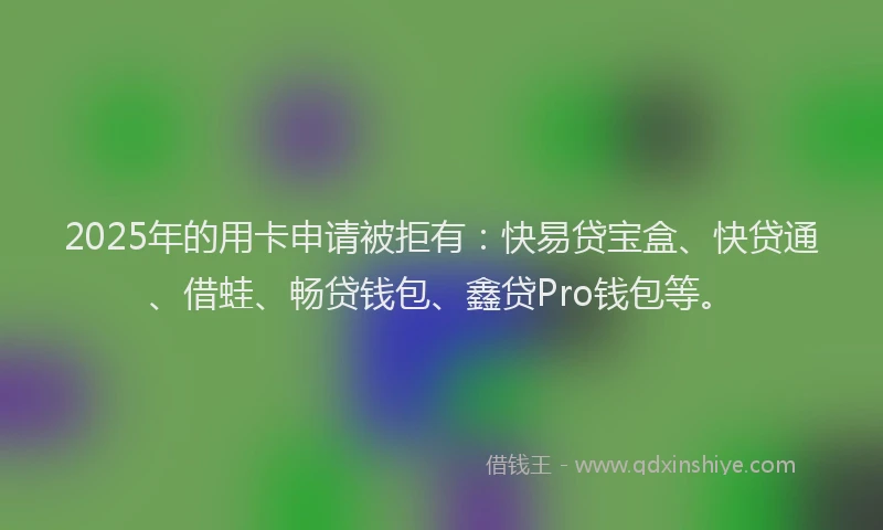 2025年的用卡申请被拒有：快易贷宝盒、快贷通、借蛙、畅贷钱包、鑫贷Pro钱包等。