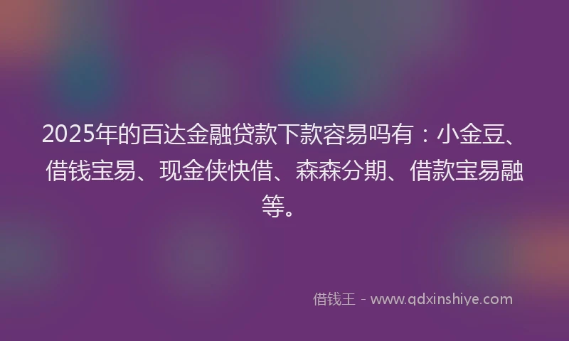 2025年的百达金融贷款下款容易吗有：小金豆、借钱宝易、现金侠快借、森森分期、借款宝易融等。