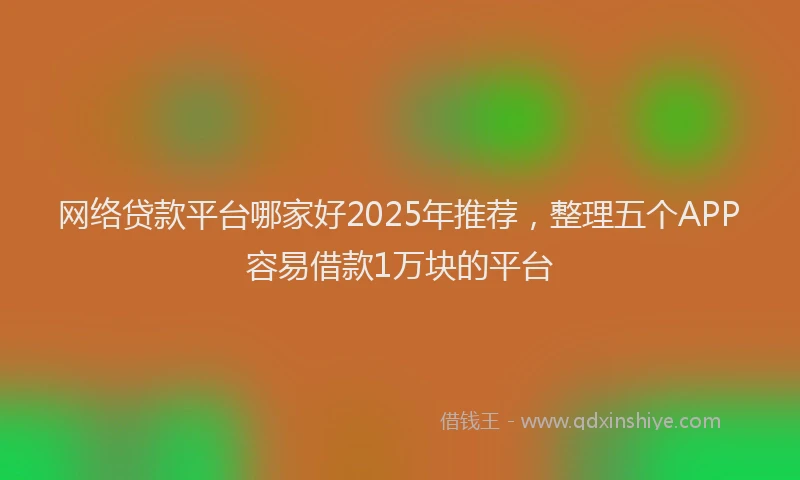 网络贷款平台哪家好2025年推荐，整理五个APP容易借款1万块的平台