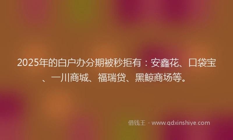 2025年的白户办分期被秒拒有：安鑫花、口袋宝、一川商城、福瑞贷、黑鲸商场等。