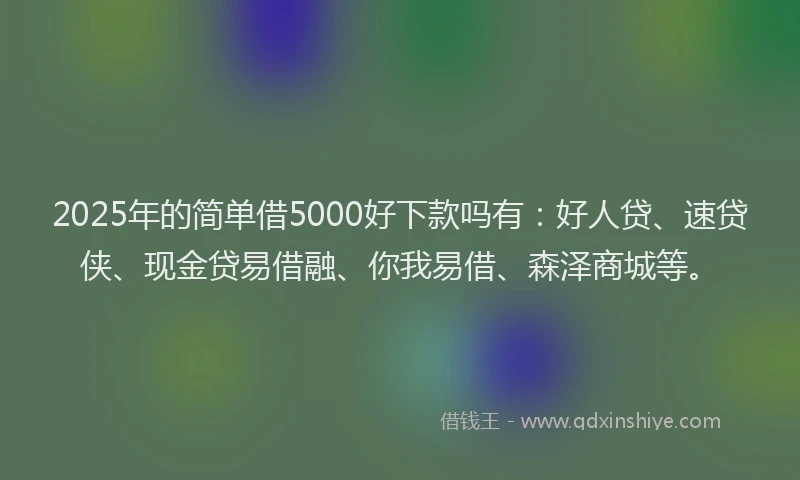 2025年的简单借5000好下款吗有：好人贷、速贷侠、现金贷易借融、你我易借、森泽商城等。