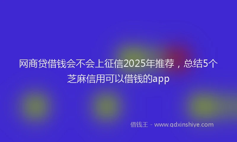 网商贷借钱会不会上征信2025年推荐，总结5个芝麻信用可以借钱的app