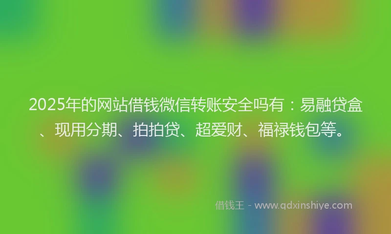 2025年的网站借钱微信转账安全吗有：易融贷盒、现用分期、拍拍贷、超爱财、福禄钱包等。