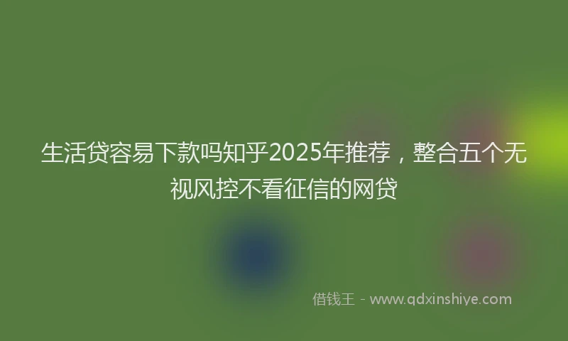 生活贷容易下款吗知乎2025年推荐，整合五个无视风控不看征信的网贷