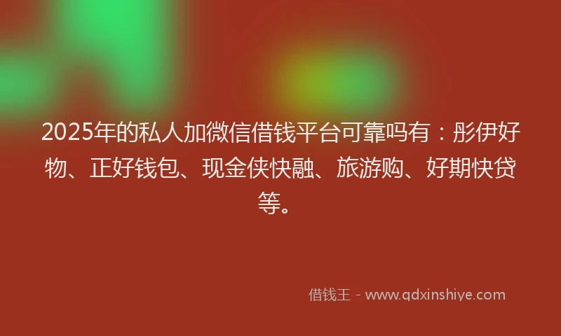 2025年的私人加微信借钱平台可靠吗有：彤伊好物、正好钱包、现金侠快融、旅游购、好期快贷等。