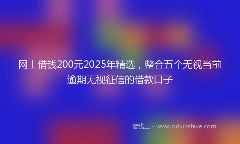 网上借钱200元2025年精选，整合五个无视当前逾期无视征信的借款口子
