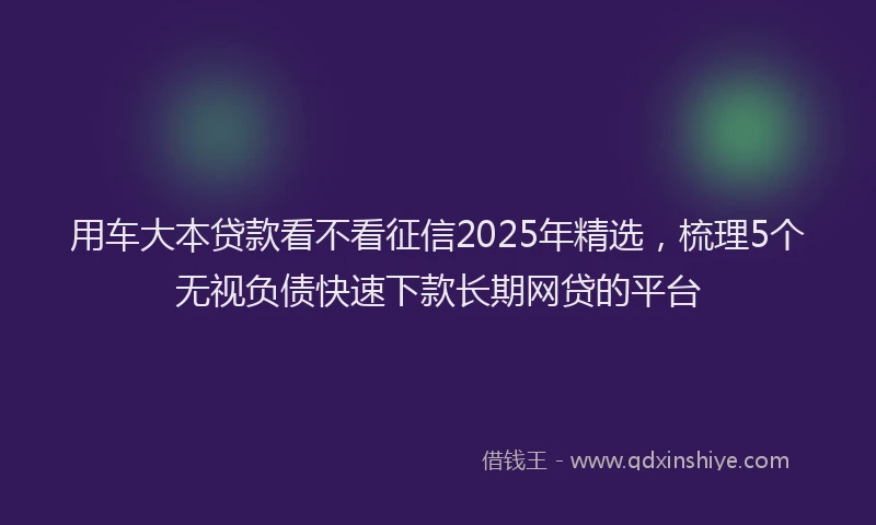 用车大本贷款看不看征信2025年精选，梳理5个无视负债快速下款长期网贷的平台