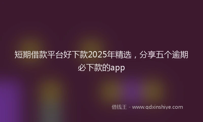 短期借款平台好下款2025年精选，分享五个逾期必下款的app