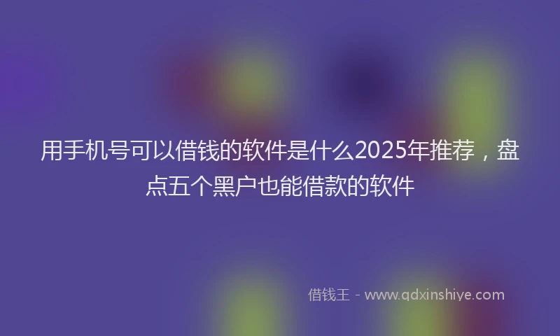 用手机号可以借钱的软件是什么2025年推荐，盘点五个黑户也能借款的软件