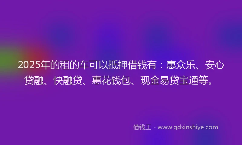 2025年的租的车可以抵押借钱有：惠众乐、安心贷融、快融贷、惠花钱包、现金易贷宝通等。