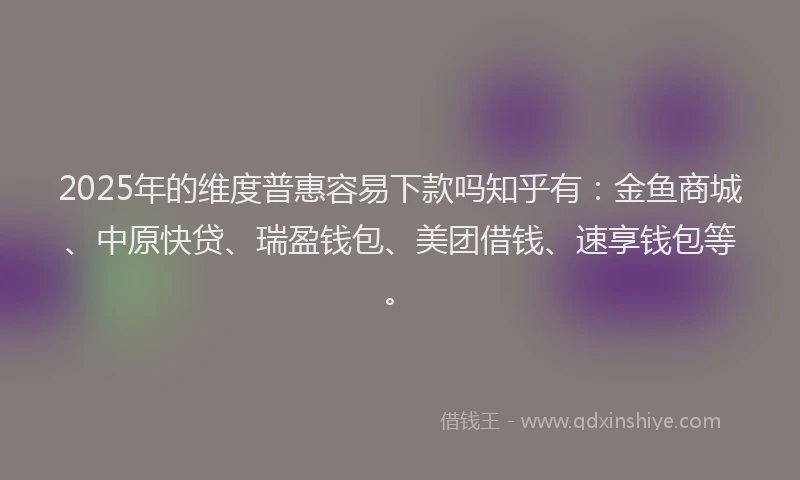 2025年的维度普惠容易下款吗知乎有：金鱼商城、中原快贷、瑞盈钱包、美团借钱、速享钱包等。
