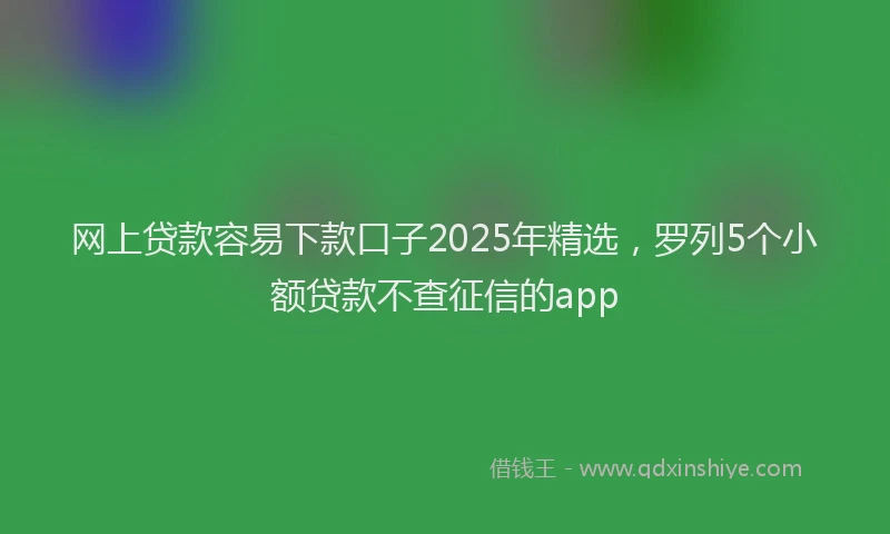 网上贷款容易下款口子2025年精选，罗列5个小额贷款不查征信的app