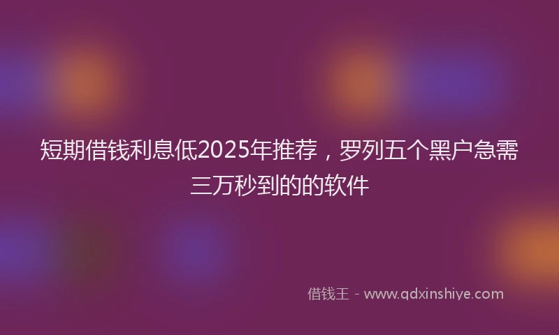 短期借钱利息低2025年推荐，罗列五个黑户急需三万秒到的的软件