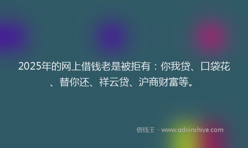 2025年的网上借钱老是被拒有：你我贷、口袋花、替你还、祥云贷、沪商财富等。