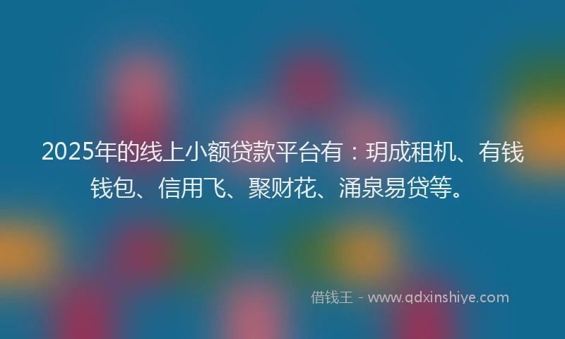 2025年的线上小额贷款平台有：玥成租机、有钱钱包、信用飞、聚财花、涌泉易贷等。