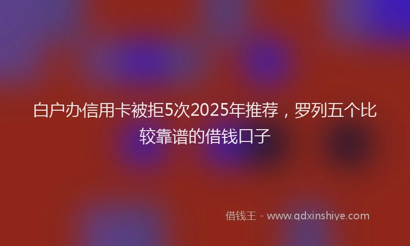 白户办信用卡被拒5次2025年推荐，罗列五个比较靠谱的借钱口子