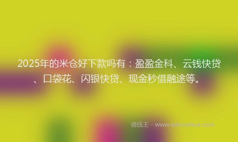 2025年的米仓好下款吗有：盈盈金科、云钱快贷、口袋花、闪银快贷、现金秒借融途等。