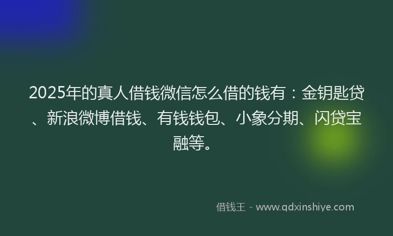 2025年的真人借钱微信怎么借的钱有：金钥匙贷、新浪微博借钱、有钱钱包、小象分期、闪贷宝融等。
