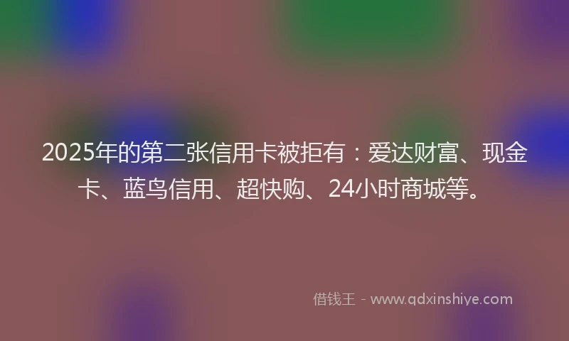 2025年的第二张信用卡被拒有：爱达财富、现金卡、蓝鸟信用、超快购、24小时商城等。