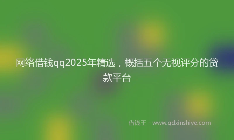 网络借钱qq2025年精选，概括五个无视评分的贷款平台