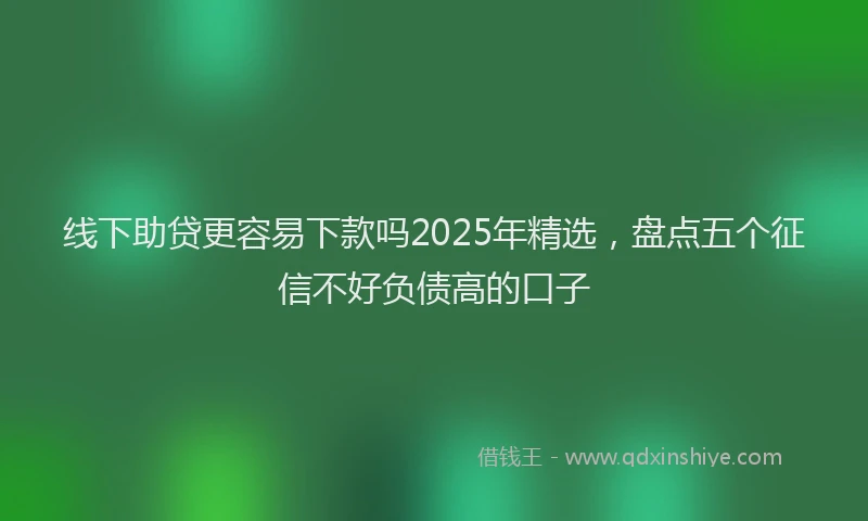 线下助贷更容易下款吗2025年精选，盘点五个征信不好负债高的口子