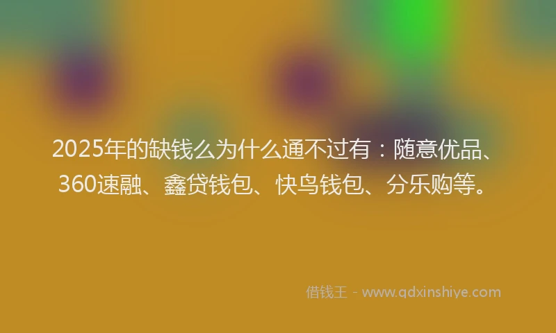 2025年的缺钱么为什么通不过有：随意优品、360速融、鑫贷钱包、快鸟钱包、分乐购等。