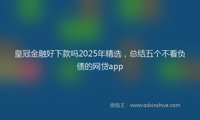 皇冠金融好下款吗2025年精选，总结五个不看负债的网贷app