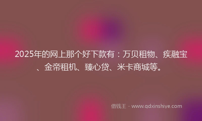 2025年的网上那个好下款有：万贝租物、疾融宝、金帝租机、臻心贷、米卡商城等。