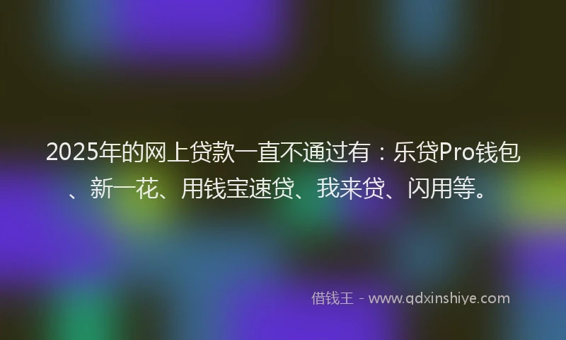 2025年的网上贷款一直不通过有：乐贷Pro钱包、新一花、用钱宝速贷、我来贷、闪用等。