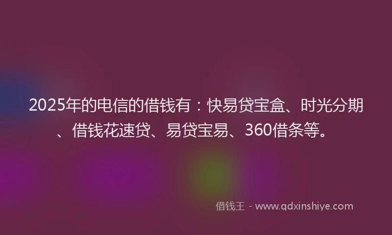 2025年的电信的借钱有：快易贷宝盒、时光分期、借钱花速贷、易贷宝易、360借条等。