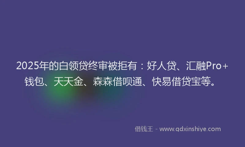 2025年的白领贷终审被拒有：好人贷、汇融Pro+钱包、天天金、森森借呗通、快易借贷宝等。