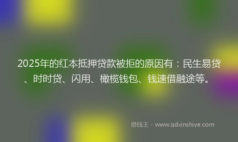 2025年的红本抵押贷款被拒的原因有：民生易贷、时时贷、闪用、橄榄钱包、钱速借融途等。