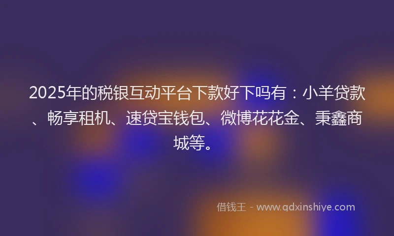 2025年的税银互动平台下款好下吗有：小羊贷款、畅享租机、速贷宝钱包、微博花花金、秉鑫商城等。