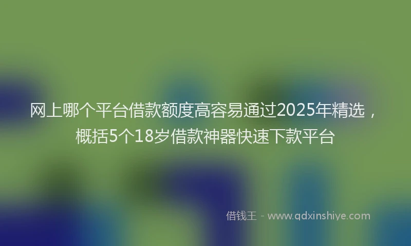 网上哪个平台借款额度高容易通过2025年精选，概括5个18岁借款神器快速下款平台