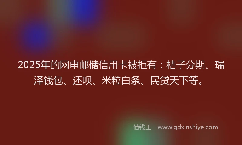 2025年的网申邮储信用卡被拒有：桔子分期、瑞泽钱包、还呗、米粒白条、民贷天下等。