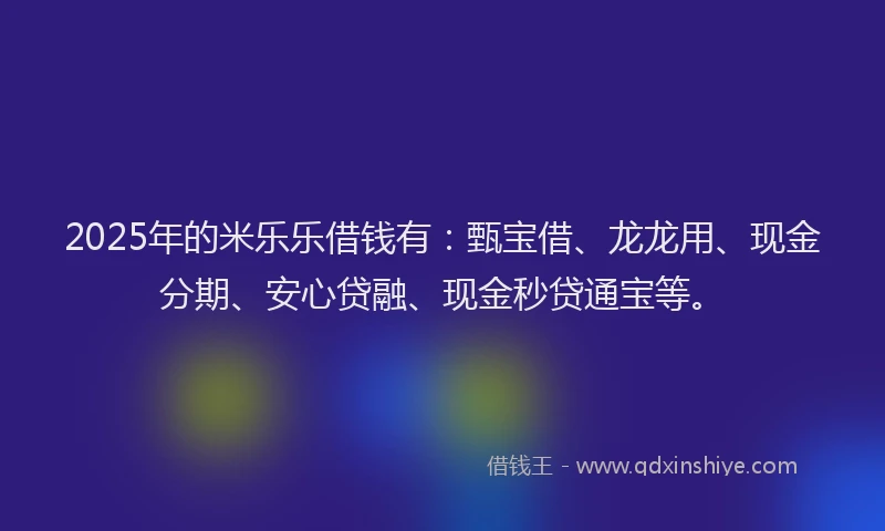 2025年的米乐乐借钱有：甄宝借、龙龙用、现金分期、安心贷融、现金秒贷通宝等。