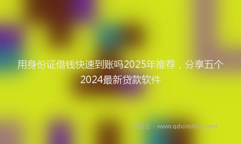 用身份证借钱快速到账吗2025年推荐，分享五个2024最新贷款软件