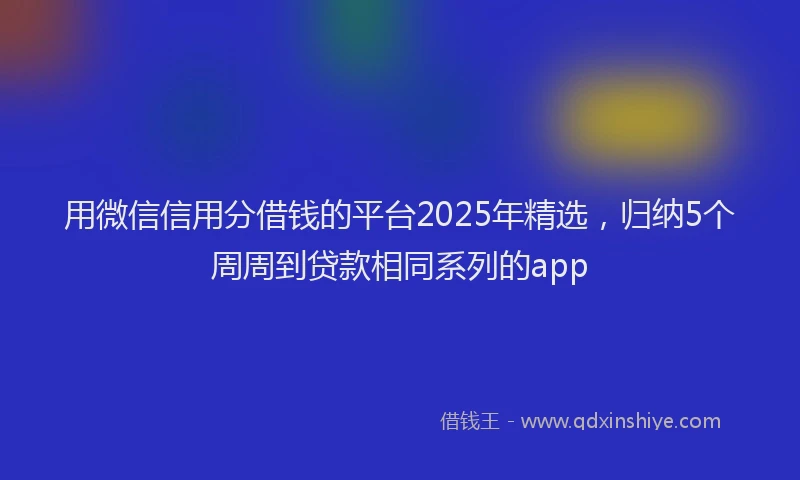 用微信信用分借钱的平台2025年精选，归纳5个周周到贷款相同系列的app