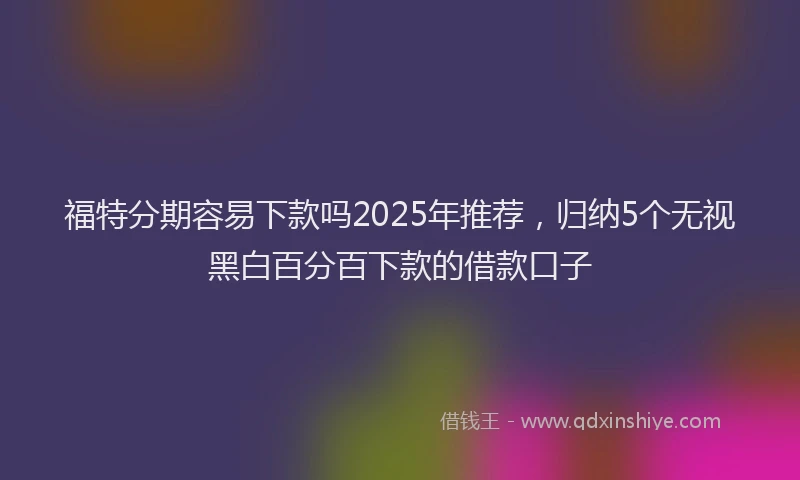 福特分期容易下款吗2025年推荐，归纳5个无视黑白百分百下款的借款口子
