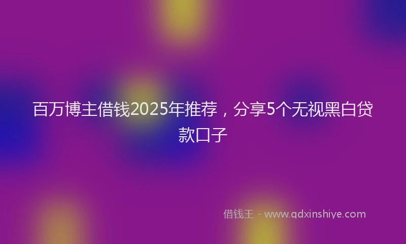 百万博主借钱2025年推荐，分享5个无视黑白贷款口子