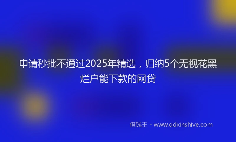 申请秒批不通过2025年精选，归纳5个无视花黑烂户能下款的网贷