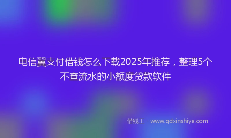电信翼支付借钱怎么下载2025年推荐，整理5个不查流水的小额度贷款软件