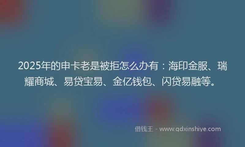 2025年的申卡老是被拒怎么办有：海印金服、瑞耀商城、易贷宝易、金亿钱包、闪贷易融等。