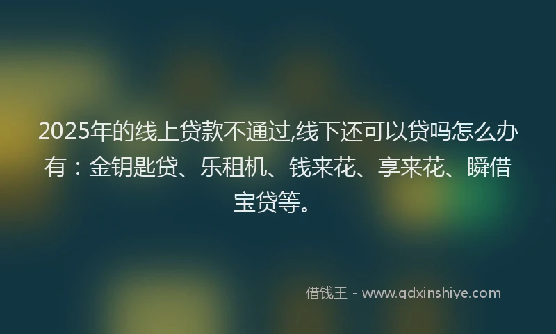 2025年的线上贷款不通过,线下还可以贷吗怎么办有：金钥匙贷、乐租机、钱来花、享来花、瞬借宝贷等。