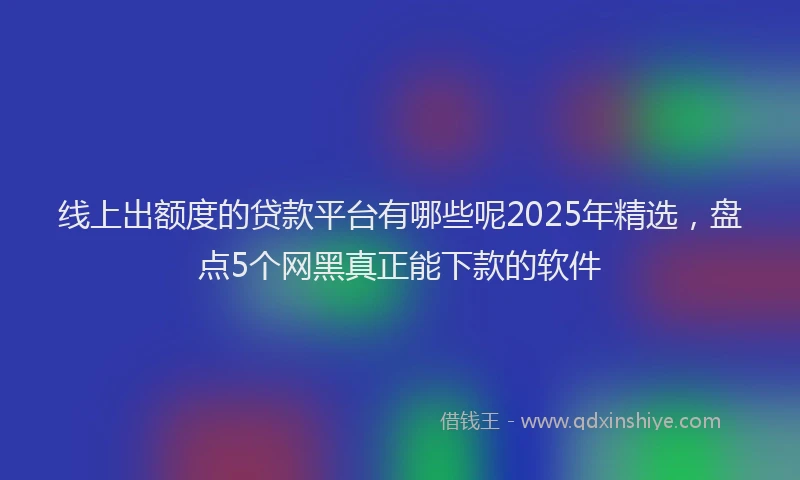 线上出额度的贷款平台有哪些呢2025年精选，盘点5个网黑真正能下款的软件