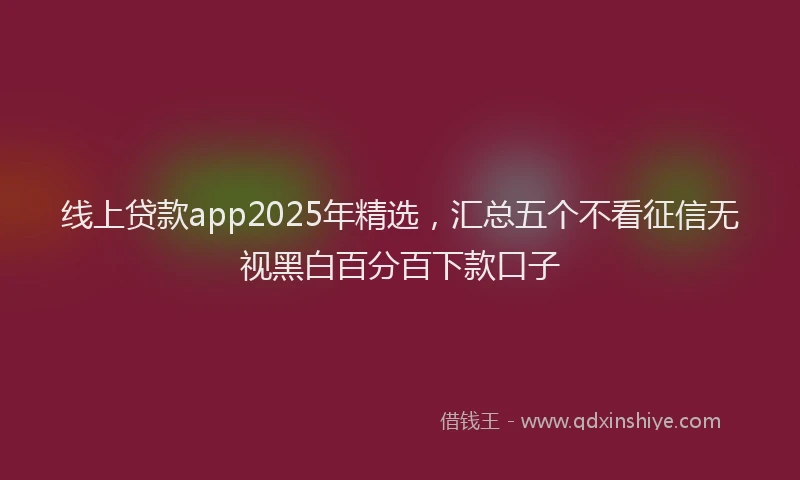 线上贷款app2025年精选，汇总五个不看征信无视黑白百分百下款口子